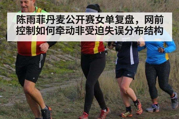 陈雨菲丹麦公开赛女单复盘,网前控制如何牵动非受迫失误分布结构